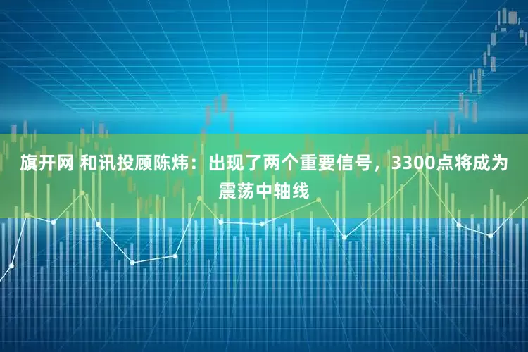 旗开网 和讯投顾陈炜：出现了两个重要信号，3300点将成为震荡中轴线