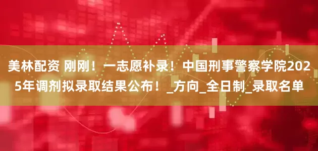 美林配资 刚刚！一志愿补录！中国刑事警察学院2025年调剂拟录取结果公布！_方向_全日制_录取名单