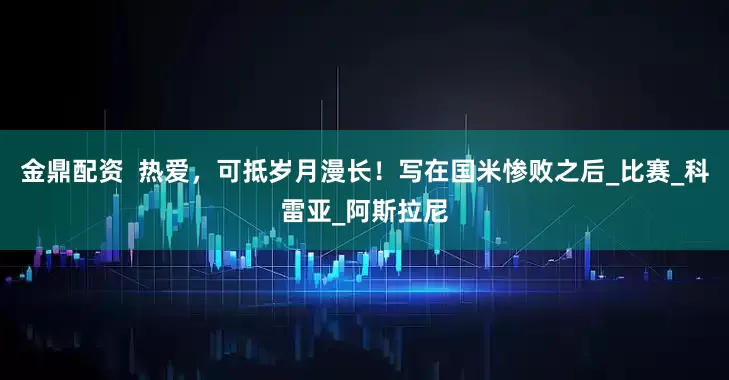 金鼎配资  热爱，可抵岁月漫长！写在国米惨败之后_比赛_科雷亚_阿斯拉尼