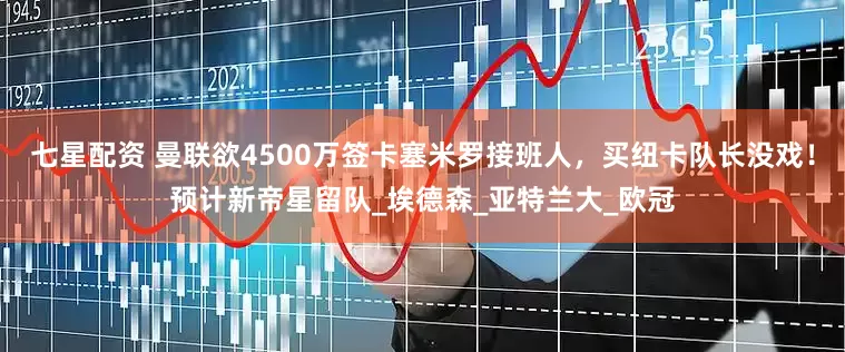 七星配资 曼联欲4500万签卡塞米罗接班人，买纽卡队长没戏！预计新帝星留队_埃德森_亚特兰大_欧冠
