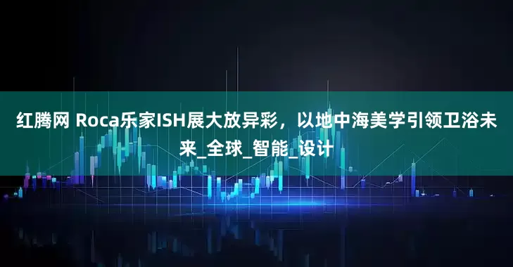 红腾网 Roca乐家ISH展大放异彩，以地中海美学引领卫浴未来_全球_智能_设计