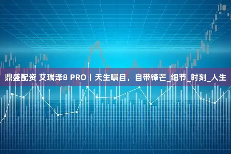 鼎盛配资 艾瑞泽8 PRO丨天生瞩目，自带锋芒_细节_时刻_人生