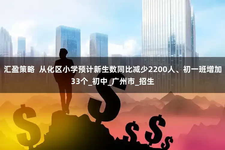 汇盈策略  从化区小学预计新生数同比减少2200人、初一班增加33个_初中_广州市_招生