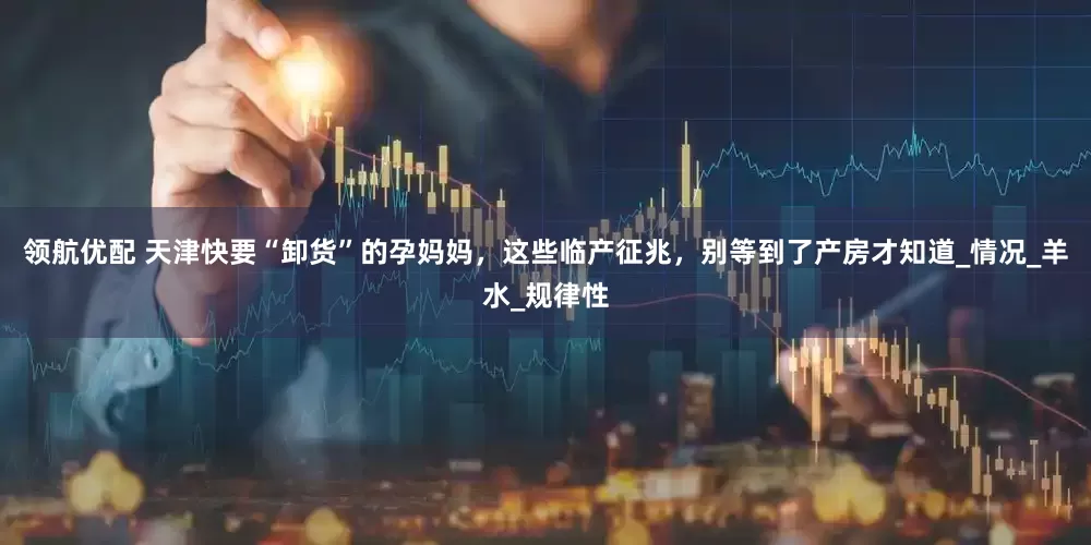 领航优配 天津快要“卸货”的孕妈妈，这些临产征兆，别等到了产房才知道_情况_羊水_规律性