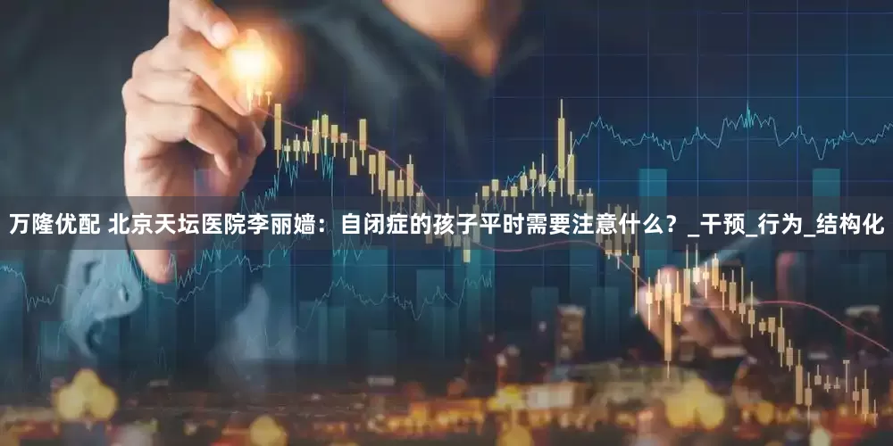 万隆优配 北京天坛医院李丽嫱：自闭症的孩子平时需要注意什么？_干预_行为_结构化
