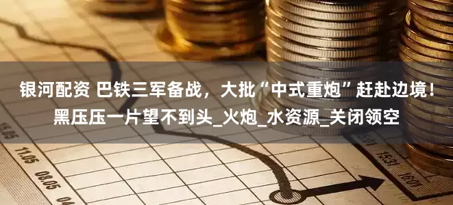 银河配资 巴铁三军备战，大批“中式重炮”赶赴边境！黑压压一片望不到头_火炮_水资源_关闭领空