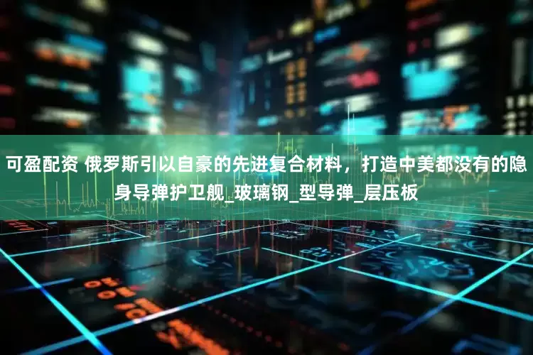 可盈配资 俄罗斯引以自豪的先进复合材料，打造中美都没有的隐身导弹护卫舰_玻璃钢_型导弹_层压板