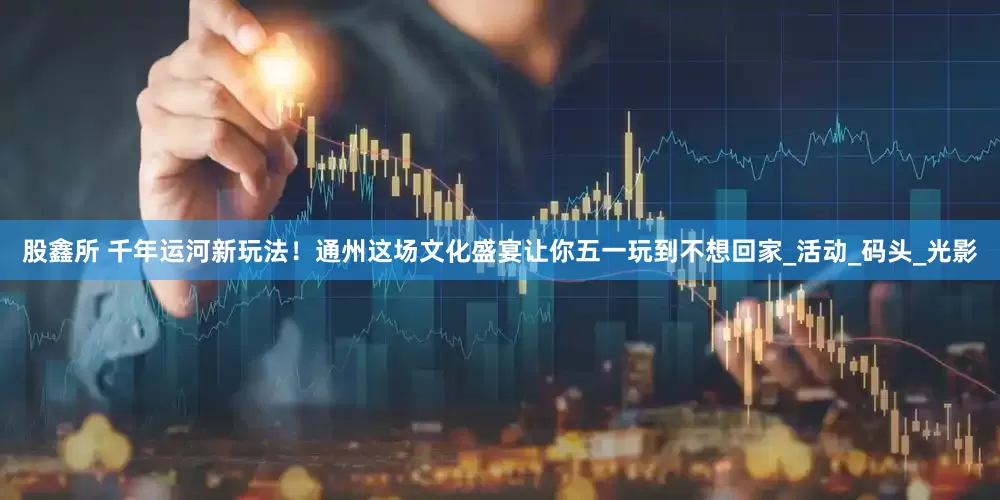 股鑫所 千年运河新玩法！通州这场文化盛宴让你五一玩到不想回家_活动_码头_光影