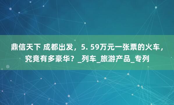 鼎信天下 成都出发，5. 59万元一张票的火车，究竟有多豪华？_列车_旅游产品_专列