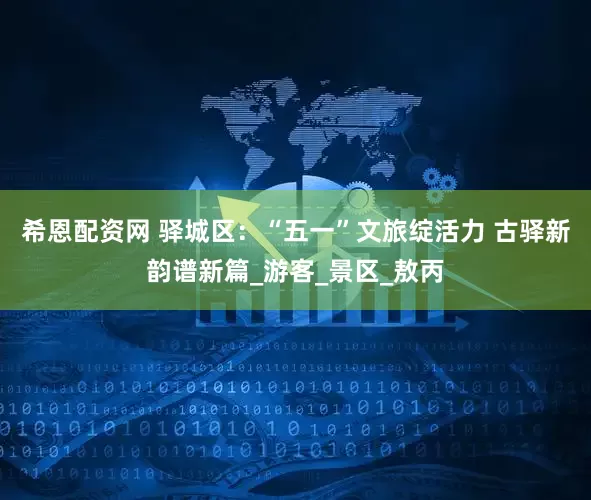 希恩配资网 驿城区：“五一”文旅绽活力 古驿新韵谱新篇_游客_景区_敖丙