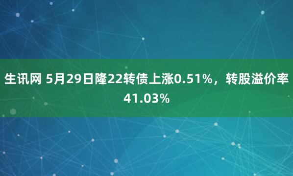 生讯网 5月29日隆22转债上涨0.51%，转股溢价率41.03%