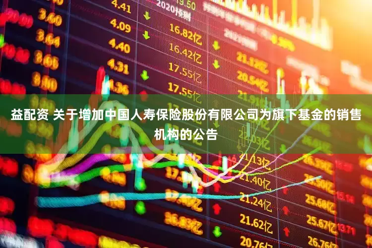 益配资 关于增加中国人寿保险股份有限公司为旗下基金的销售机构的公告