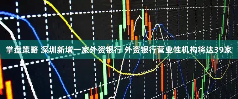 掌盘策略 深圳新增一家外资银行 外资银行营业性机构将达39家