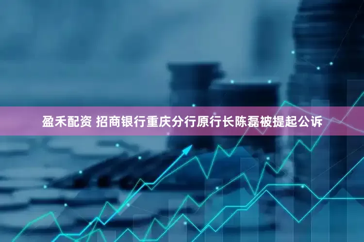 盈禾配资 招商银行重庆分行原行长陈磊被提起公诉
