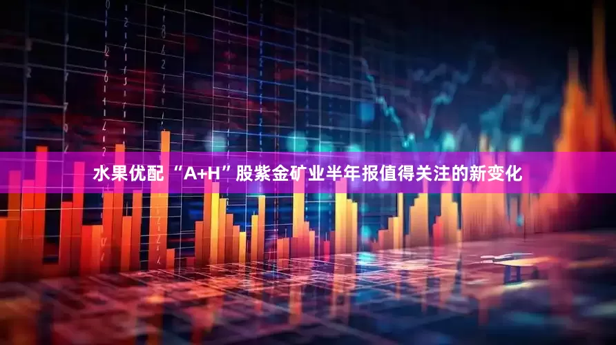 水果优配 “A+H”股紫金矿业半年报值得关注的新变化