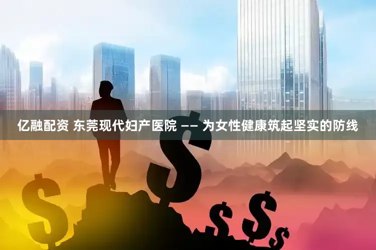 亿融配资 东莞现代妇产医院 —— 为女性健康筑起坚实的防线