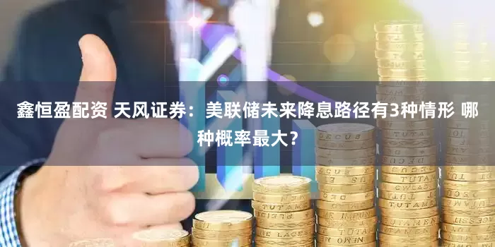 鑫恒盈配资 天风证券：美联储未来降息路径有3种情形 哪种概率最大？