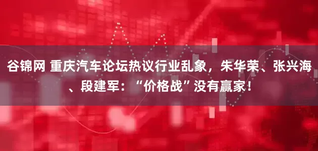 谷锦网 重庆汽车论坛热议行业乱象，朱华荣、张兴海、段建军：“价格战”没有赢家！