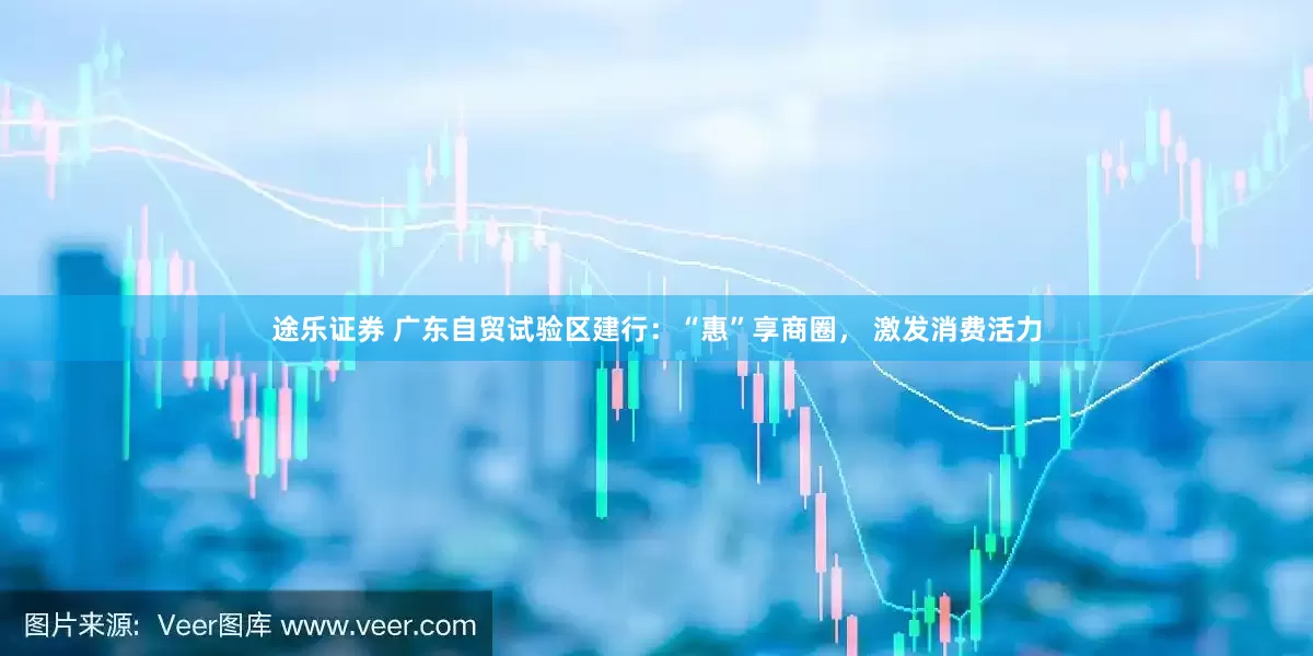 途乐证券 广东自贸试验区建行：“惠”享商圈， 激发消费活力