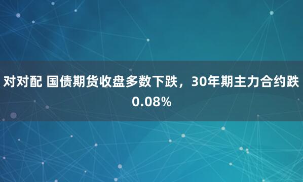 对对配 国债期货收盘多数下跌，30年期主力合约跌0.08%