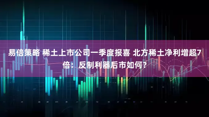 易倍策略 稀土上市公司一季度报喜 北方稀土净利增超7倍：反制利器后市如何？