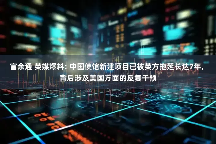 富余通 英媒爆料: 中国使馆新建项目已被英方拖延长达7年, 背后涉及美国方面的反复干预