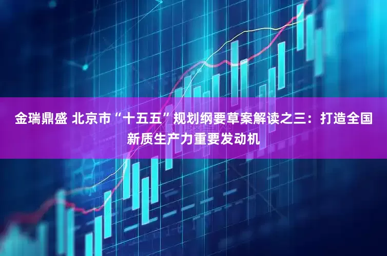 金瑞鼎盛 北京市“十五五”规划纲要草案解读之三：打造全国新质生产力重要发动机