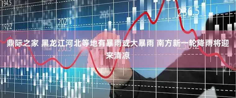 鼎际之家 黑龙江河北等地有暴雨或大暴雨 南方新一轮降雨将迎来清凉