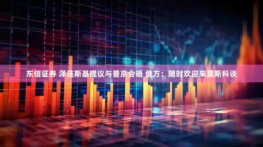 东信证券 泽连斯基提议与普京会晤 俄方：随时欢迎来莫斯科谈
