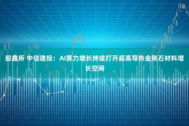 股鑫所 中信建投：AI算力增长持续打开超高导热金刚石材料增长空间