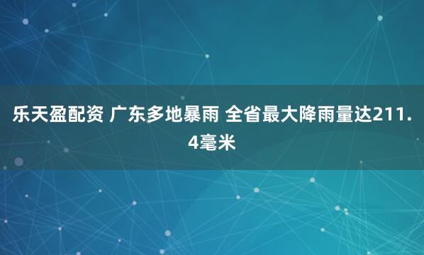 乐天盈配资 广东多地暴雨 全省最大降雨量达211.4毫米